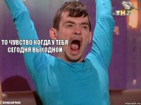 То чувство когда у тебя сегодня выходной 