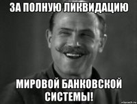 за полную ликвидацию мировой банковской системы!