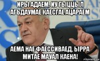 иры адаем, иу гыццыл агъдаумае каесгае ацараем аема нае фаессиваед, ырра митае мауал каена!