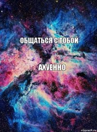 ОБЩАТЬСЯ С ТОБОЙ АХУЕННО 