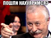 пошли нахуяримся? 