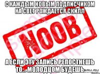 С каждым новым подписчиком на свет рождается скилл А если эту запись репостнешь то... молодцом будешь