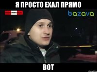 я просто ехал прямо вот