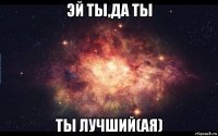 эй ты,да ты ты лучший(ая)