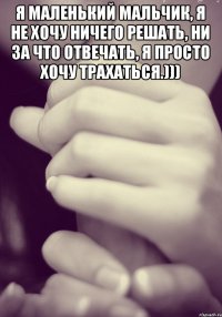 Я маленький мальчик, я не хочу ничего решать, ни за что отвечать, я просто хочу трахаться.))) 