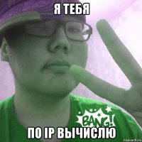 я тебя по ip вычислю