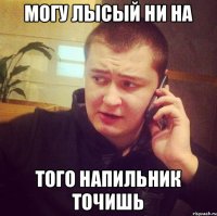 Могу лысый ни на того напильник точишь