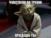 Чувствую на треню придешь ты