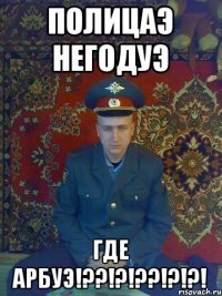 ПОЛИЦАЭ НЕГОДУЭ ГДЕ АРБУЭ!??!?!??!?!?!