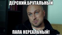 ДЕРСКИЙ,БРУТАЛЬНЫЙ ПАПА НЕРЕАЛЬНЫЙ!