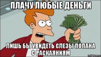 плачу любые деньги лишь бы увидеть слезы попана с раскаяниям