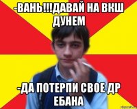 -вань!!!давай на вкш дунем -да потерпи свое др ебана