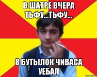 в шатре вчера тьфу...тьфу... 8 бутылок чиваса уебал