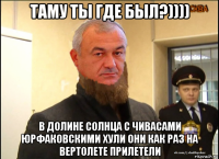 таму ты где был?)))) в долине солнца с чивасами юрфаковскими хули они как раз на вертолете прилетели