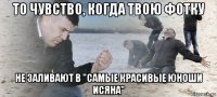 то чувство, когда твою фотку не заливают в "самые красивые юноши исяна"