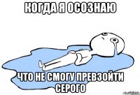 когда я осознаю что не смогу превзойти серого