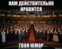 нам действительно нравится твой юмор