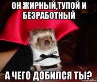 он жирный,тупой и безработный а чего добился ты?