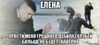 елена прости меня грешного дебила,голубей больше не будет...наверно