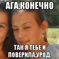 ага,конечно так я тебе и поверила,урод.
