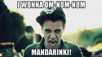 i wonna om-nom-nom mandarinki!
