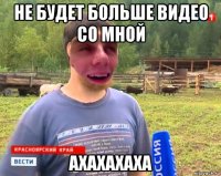не будет больше видео со мной ахахахаха