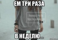 ем три раза в неделю...
