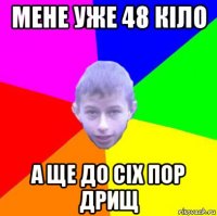 мене уже 48 кіло а ще до сіх пор дрищ