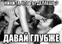 никита, что ты делаешь? давай глубже