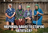  научишь бабку то старую кататься?