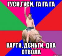 гуси,гуси, га га га карти, дєньги, два ствола