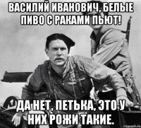 василий иванович, белые пиво с раками пьют! да нет, петька, это у них рожи такие.