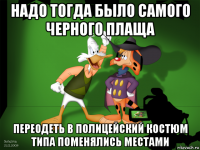 надо тогда было самого черного плаща переодеть в полицейский костюм типа поменялись местами