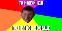 та нахуй іди потіряйся вообще