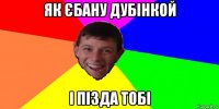 як єбану дубінкой і пізда тобі