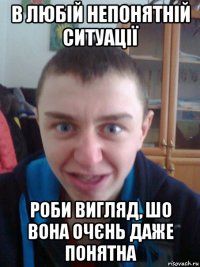 в любій непонятній ситуації роби вигляд, шо вона очєнь даже понятна