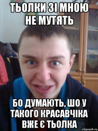 тьолки зі мною не мутять бо думають, шо у такого красавчіка вже є тьолка