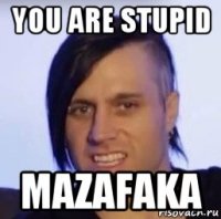 you are stupid mazafaka