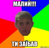 малий!!! ти заїбав