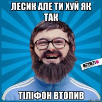 лесик але ти хуй як так тіліфон втопив