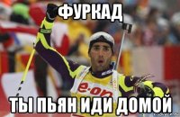 фуркад ты пьян иди домой