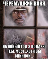 черёмушкин ваня на новый год я подарю тебе мозг...хотя бы спинной ...