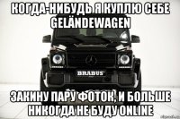 когда-нибудь я куплю себе geländewagen закину пару фоток, и больше никогда не буду online