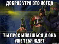 доброе утро это когда ты просыпаешься ,а она уже тебя ждет
