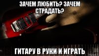 зачем любить? зачем страдать? гитару в руки и играть