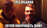 глеб мудила зачем накуривать диму