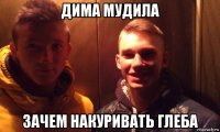 дима мудила зачем накуривать глеба