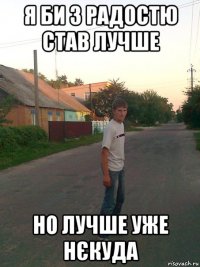 я би з радостю став лучше но лучше уже нєкуда