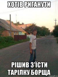 хотів риганути рішив з'їсти тарілку борща