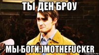 ты ден броу мы боги:)mothefucker